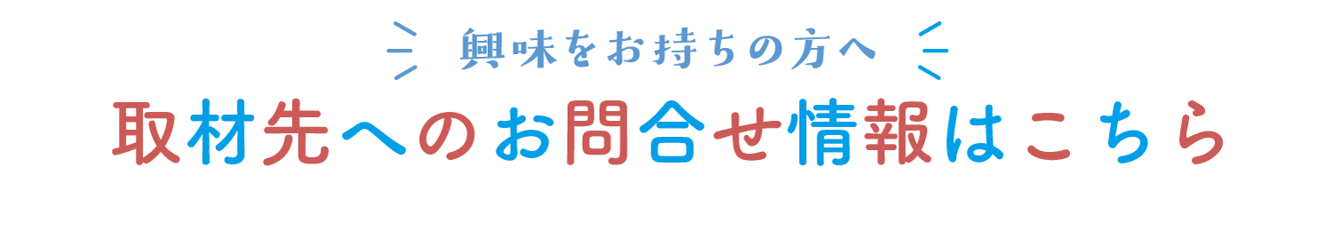 興味をお持ちの方へ
取材先へのお問合せ情報はこちら